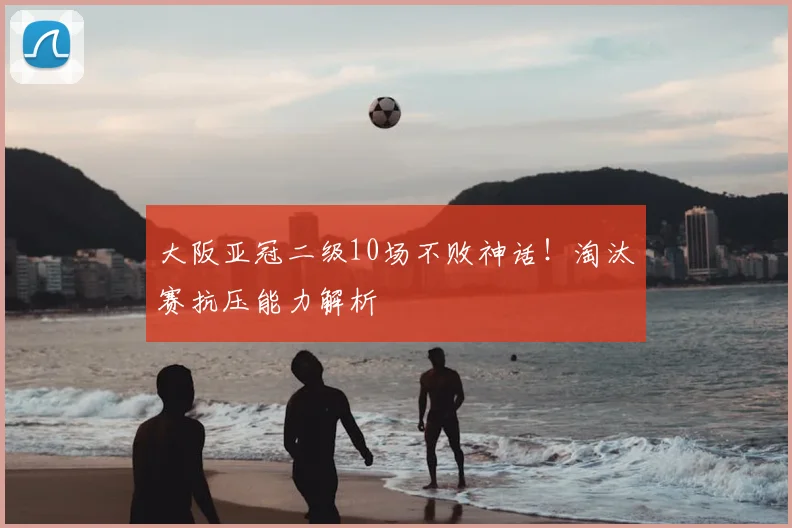 大阪亚冠二级10场不败神话！淘汰赛抗压能力解析