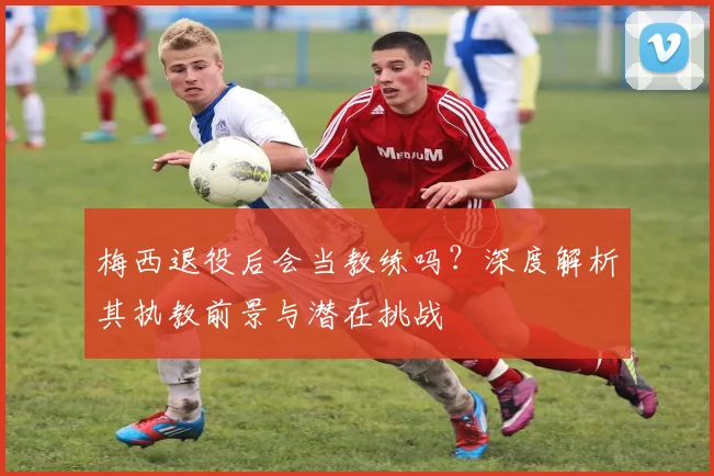 梅西退役后会当教练吗？深度解析其执教前景与潜在挑战