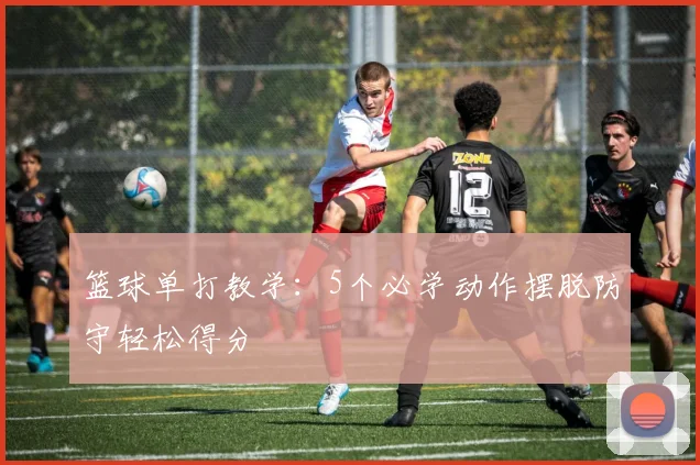 篮球单打教学:5个必学动作摆脱防守轻松得分