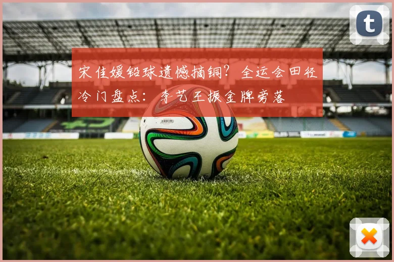 宋佳媛铅球遗憾摘铜？全运会田径冷门盘点：李艺王振金牌旁落