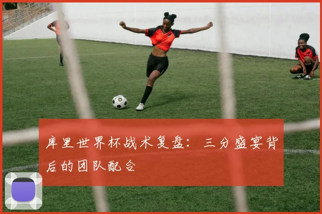 库里世界杯战术复盘：三分盛宴背后的团队配合