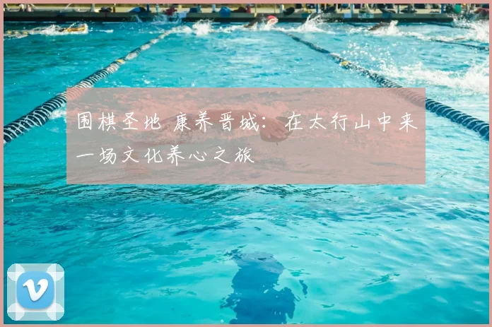 围棋圣地 康养晋城：在太行山中来一场文化养心之旅