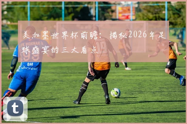 美加墨世界杯前瞻：揭秘2026年足球盛宴的三大看点
