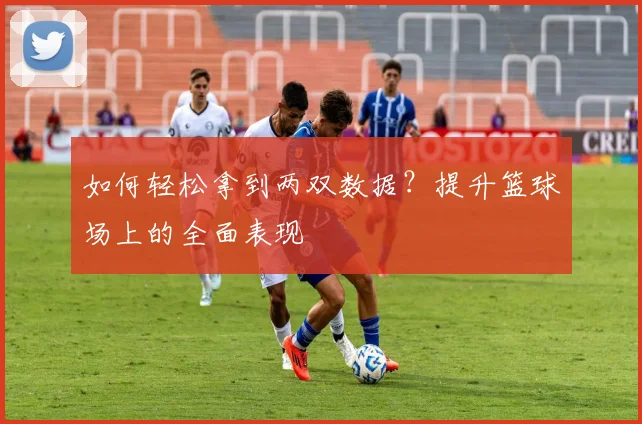 如何轻松拿到两双数据?提升篮球场上的全面表现
