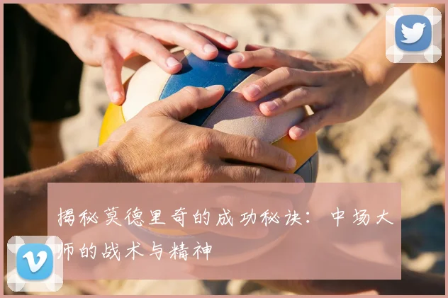 揭秘莫德里奇的成功秘诀：中场大师的战术与精神