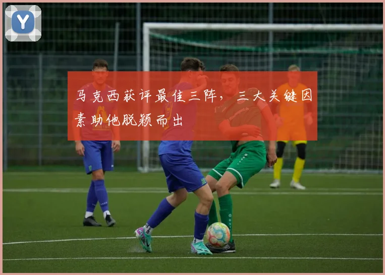 马克西获评最佳三阵,三大关键因素助他脱颖而出