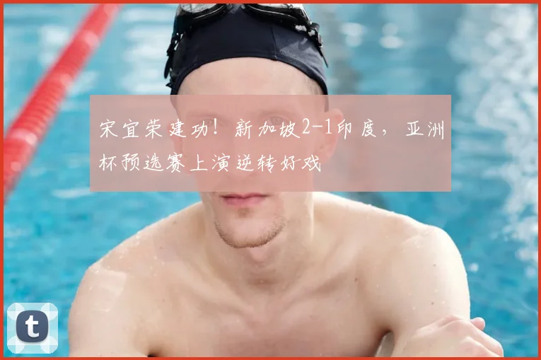 宋宜荣建功！新加坡2-1印度，亚洲杯预选赛上演逆转好戏