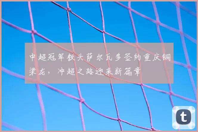 中超冠军教头萨尔瓦多签约重庆铜梁龙，冲超之路迎来新篇章
