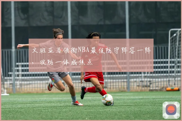 文班亚马领衔NBA最佳防守阵容一阵，攻防一体成焦点