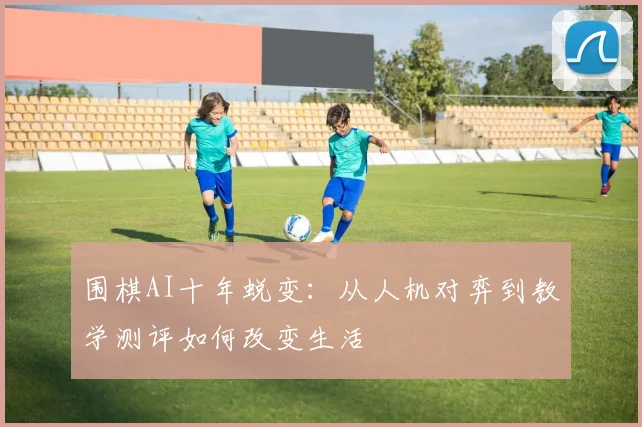 围棋AI十年蜕变：从人机对弈到教学测评如何改变生活
