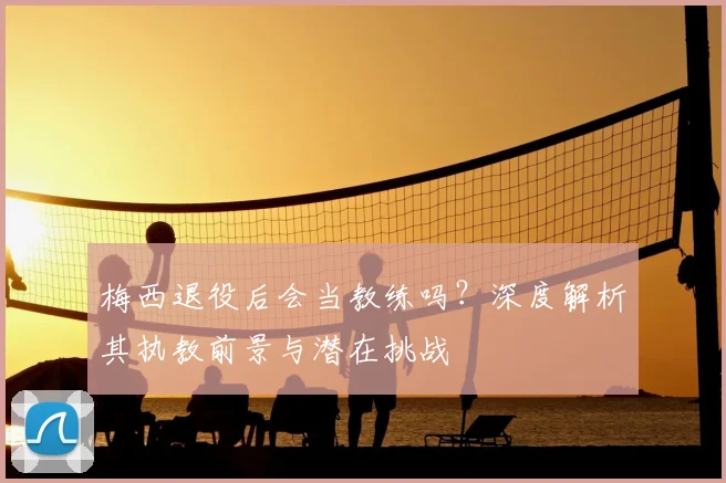 梅西退役后会当教练吗？深度解析其执教前景与潜在挑战