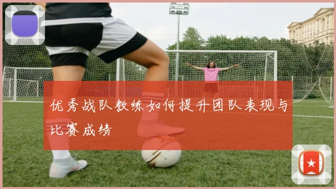 优秀战队教练如何提升团队表现与比赛成绩