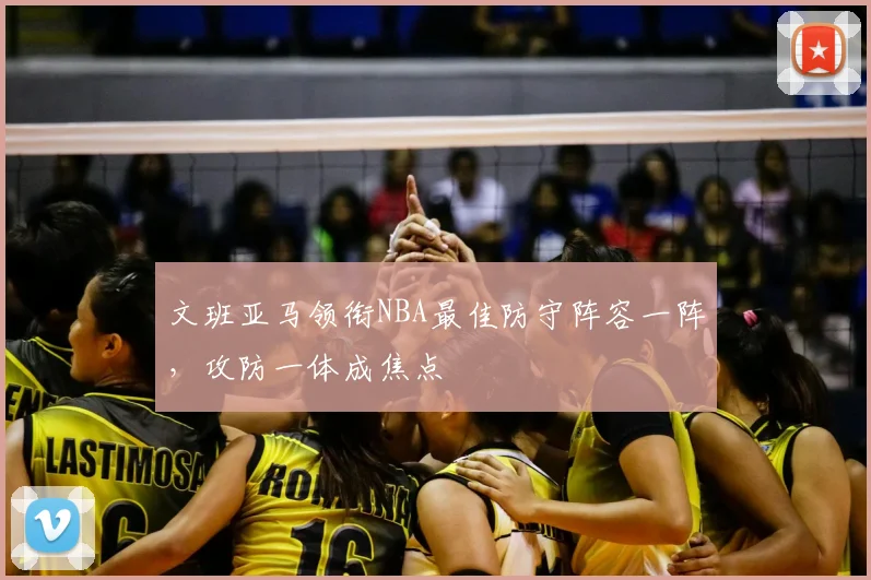 文班亚马领衔NBA最佳防守阵容一阵，攻防一体成焦点