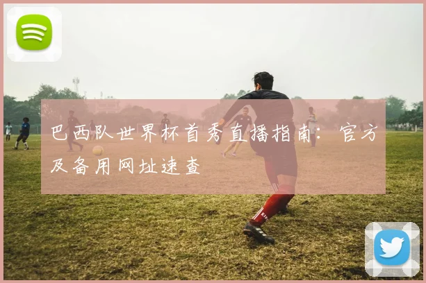 巴西队世界杯首秀直播指南:官方及备用网址速查