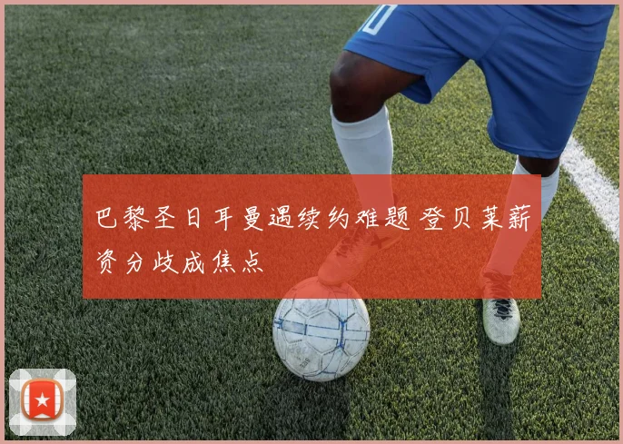 巴黎圣日耳曼遇续约难题 登贝莱薪资分歧成焦点