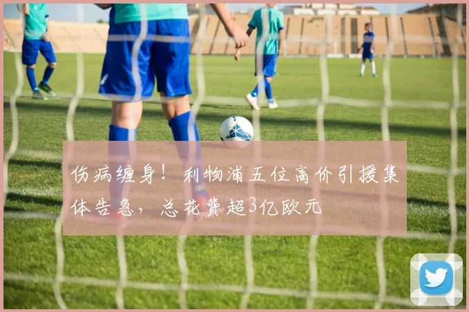 伤病缠身！利物浦五位高价引援集体告急，总花费超3亿欧元